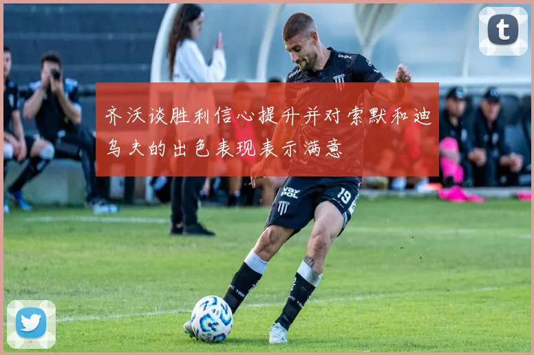 齐沃谈胜利信心提升并对索默和迪乌夫的出色表现表示满意