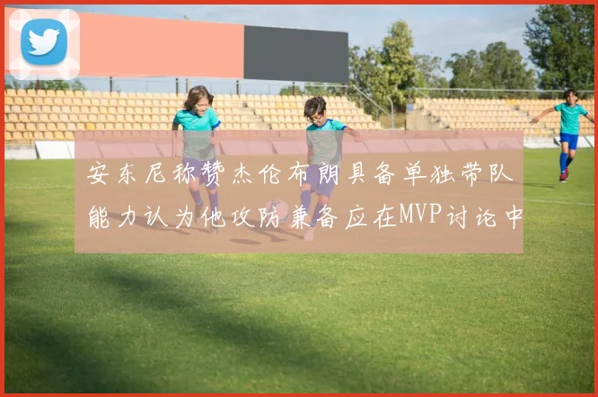 安东尼称赞杰伦布朗具备单独带队能力认为他攻防兼备应在MVP讨论中占有一席之地