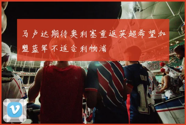 马卢达期待奥利塞重返英超希望加盟蓝军不适合利物浦