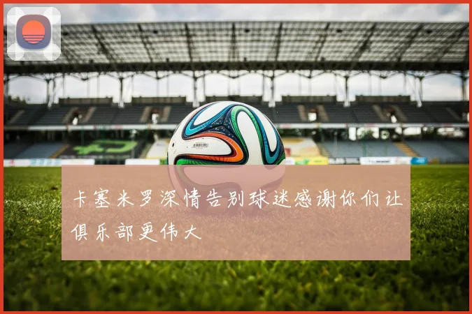 卡塞米罗深情告别球迷感谢你们让俱乐部更伟大