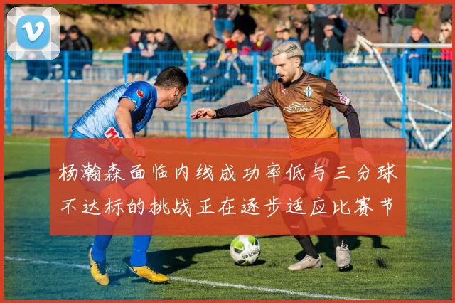 杨瀚森面临内线成功率低与三分球不达标的挑战正在逐步适应比赛节奏