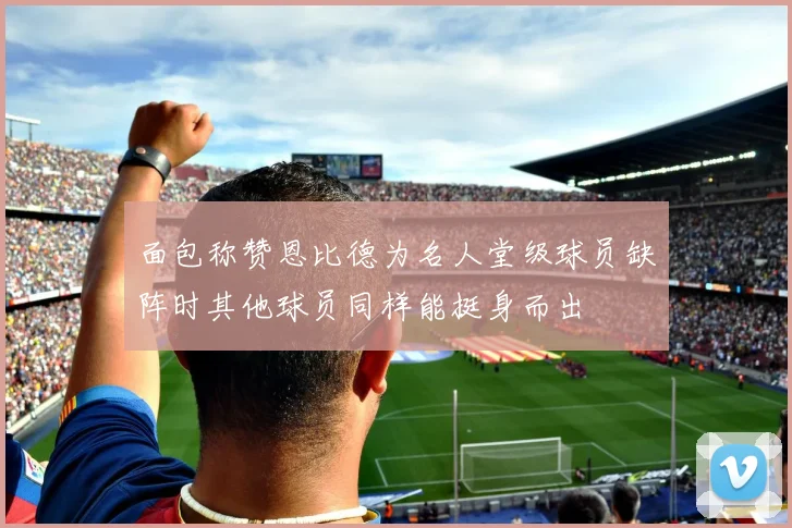 面包称赞恩比德为名人堂级球员缺阵时其他球员同样能挺身而出