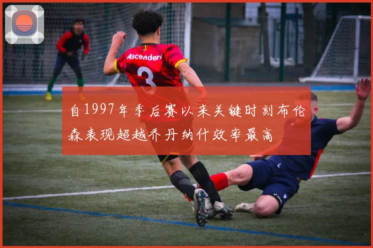 自1997年季后赛以来关键时刻布伦森表现超越乔丹纳什效率最高